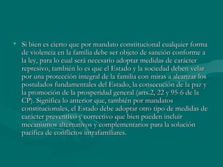 Si bien es cierto que por mandato constitucional cualquier forma de violencia en la familia debe ser objeto de sanción conforme a la ley, para lo cual será necesario adoptar medidas de carácter represivo, también lo es que el Estado y la sociedad deben velar por una protección integral de la familia con miras a alcanzar los postulados fundamentales del Estado, la consecución de la paz y la promoción de la prosperidad general (arts.2, 22 y 95-6 de la CP). Significa lo anterior que, también por mandatos constitucionales, el Estado debe adoptar otro tipo de medidas de carácter preventivo y correctivo que bien pueden incluir mecanismos alternativos y complementarios para la solución pacífica de conflictos intrafamiliares.    