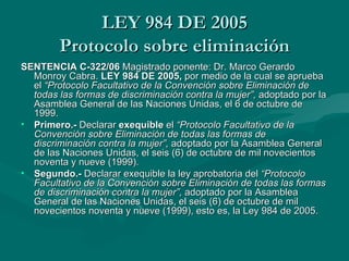 LEY 984 DE 2005 Protocolo sobre eliminación SENTENCIA C-322/06  Magistrado ponente: Dr. Marco Gerardo Monroy Cabra.  LEY 984 DE 2005,  por medio de la cual se aprueba el  “Protocolo Facultativo de la Convención sobre Eliminación de todas las formas de discriminación contra la mujer”,  adoptado por la Asamblea General de las Naciones Unidas, el 6 de octubre de 1999. Primero.-  Declarar  exequible  el  “Protocolo Facultativo de la Convención sobre Eliminación de todas las formas de discriminación contra la mujer”,  adoptado por la Asamblea General de las Naciones Unidas, el seis (6) de octubre de mil novecientos noventa y nueve (1999). Segundo.-  Declarar exequible la ley aprobatoria del  “Protocolo Facultativo de la Convención sobre Eliminación de todas las formas de discriminación contra la mujer”,  adoptado por la Asamblea General de las Naciones Unidas, el seis (6) de octubre de mil novecientos noventa y nueve (1999), esto es, la Ley 984 de 2005. 