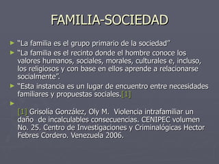 FAMILIA-SOCIEDAD “ La familia es el grupo primario de la sociedad” “ La familia es el recinto donde el hombre conoce los valores humanos, sociales, morales, culturales e, incluso, los religiosos y con base en ellos aprende a relacionarse socialmente”. “ Esta instancia es un lugar de encuentro entre necesidades familiares y propuestas sociales. [1] [1]  Grisolía González, Oly M.  Violencia intrafamiliar un daño  de incalculables consecuencias. CENIPEC volumen No. 25. Centro de Investigaciones y Criminalógicas Hector  Febres Cordero. Venezuela 2006. 
