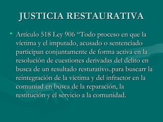 JUSTICIA RESTAURATIVA Artículo 518 Ley 906 “Todo proceso en que la víctima y el imputado, acusado o sentenciado participan conjuntamente de forma activa en la resolución de cuestiones derivadas del delito en busca de un resultado resturativo..para buscarr la reintegración de la víctima y del infractor en la comuniad en busca de la reparación, la restitución y el servicio a la comunidad. 