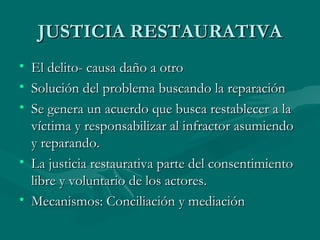 JUSTICIA RESTAURATIVA El delito- causa daño a otro Solución del problema buscando la reparación Se genera un acuerdo que busca restablecer a la víctima y responsabilizar al infractor asumiendo y reparando. La justicia restaurativa parte del consentimiento libre y voluntario de los actores. Mecanismos: Conciliación y mediación 
