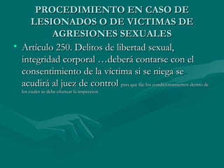 PROCEDIMIENTO EN CASO DE LESIONADOS O DE VICTIMAS DE AGRESIONES SEXUALES Artículo 250. Delitos de libertad sexual, integridad corporal …deberá contarse con el consentimiento de la víctima si se niega se acudirá al juez de control  para que fije los condicionamientos dentro de los cuales se debe efectuar la inspeccion 