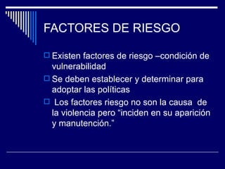 FACTORES DE RIESGO Existen factores de riesgo –condición de vulnerabilidad Se deben establecer y determinar para adoptar las políticas Los factores riesgo no son la causa  de la violencia pero “inciden en su aparición y manutención.” 
