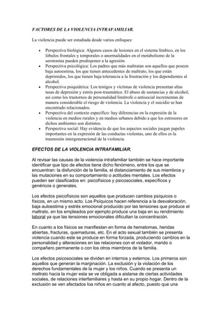 FACTORES DE LA VIOLENCIA INTRAFAMILIAR.
La violencia puede ser estudiada desde varios enfoques:
• Perspectiva biológica: Algunos casos de lesiones en el sistema límbico, en los
lóbulos frontales y temporales o anormalidades en el metabolismo de la
serotonina pueden predisponer a la agresión.
• Perspectiva psicológica: Los padres que más maltratan son aquellos que poseen
baja autoestima, los que tienen antecedentes de maltrato, los que están
deprimidos, los que tienen baja tolerancia a la frustración y los dependientes al
alcohol.
• Perspectiva psiquiátrica: Los testigos y víctimas de violencia presentan altas
tasas de depresión y estrés post-traumático. El abuso de sustancias y de alcohol,
así como los trastornos de personalidad limítrofe o antisocial incrementan de
manera considerable el riesgo de violencia. La violencia y el suicidio se han
encontrado relacionados.
• Perspectiva del contexto específico: hay diferencias en la expresión de la
violencia en medios rurales y en medios urbanos debido a que los estresores en
dichos ambientes son distintos.
• Perspectiva social: Hay evidencia de que los aspectos sociales juegan papeles
importantes en la expresión de las conductas violentas, uno de ellos es la
trasmisión intergeneracional de la violencia.
EFECTOS DE LA VIOLENCIA INTRAFAMILIAR.
Al revisar las causas de la violencia intrafamiliar también se hace importante
identificar que tipo de efectos tiene dicho fenómeno, entre los que se
encuentran: la disfunción de la familia, el distanciamiento de sus miembros y
las mutaciones en su comportamiento o actitudes mentales. Los efectos
pueden ser clasificados en: psicofísicos y psicosociales, específicos y
genéricos o generales.
Los efectos psicofísicos son aquellos que producen cambios psíquicos o
físicos, en un mismo acto. Los Psíquicos hacen referencia a la desvaloración,
baja autoestima y estrés emocional producido por las tensiones que produce el
maltrato, en los empleados por ejemplo produce una baja en su rendimiento
laboral ya que las tensiones emocionales dificultan la concentración.
En cuanto a los físicos se manifiestan en forma de hematomas, heridas
abiertas, fracturas, quemaduras, etc. En el acto sexual también se presenta
violencia cuando este se produce en forma forzada, produciendo cambios en la
personalidad y alteraciones en las relaciones con el violador, marido o
compañero permanente o con los otros miembros de la familia.
Los efectos psicosociales se dividen en internos y externos. Los primeros son
aquellos que generan la marginación. La exclusión y la violación de los
derechos fundamentales de la mujer y los niños. Cuando se presenta un
maltrato hacia la mujer esta se ve obligada a aislarse de ciertas actividades
sociales, de relaciones interfamiliares y hasta en su propio hogar. Dentro de la
exclusión se ven afectados loa niños en cuanto al afecto, puesto que una
 