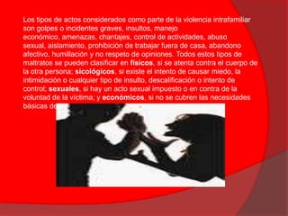 La violencia intrafamiliar es cualquier tipo de abuso de poder de parte de un miembro de la familia sobre otro. Este abuso incluye maltrato físico, psicológico o de cualquier otro tipo. Se considera que existe violencia intrafamiliar en un hogar, si hay una actitud violenta repetitiva, no por un solo hecho aislado.