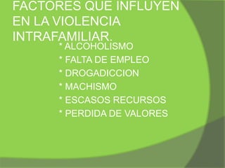 Los tipos de actos considerados como parte de la violencia intrafamiliar son golpes o incidentes graves, insultos, manejo económico, amenazas, chantajes, control de actividades, abuso sexual, aislamiento, prohibición de trabajar fuera de casa, abandono afectivo, humillación y no respeto de opiniones. Todos estos tipos de maltratos se pueden clasificar en físicos, si se atenta contra el cuerpo de la otra persona; sicológicos, si existe el intento de causar miedo, la intimidación o cualquier tipo de insulto, descalificación o intento de control; sexuales, si hay un acto sexual impuesto o en contra de la voluntad de la víctima; y económicos, si no se cubren las necesidades básicas de la persona.