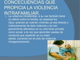 CAUSAS DE LA VIOLENCIA INTRAFAMILIAR.La falta de educación y escasos valores, los problemas económicos y el desempleo son los principales factores que provocan la violencia La verdadera causa de la violencia intrafamiliar se encuentra en la construcción de género que se hace socialmente. Desde muy temprano, se configura al hombre como privilegiado, como poderoso. A la mujer se le configura socialmente como delicada, débil, que necesita protección. Esta forma diferente de educar a los hijos e hijas, a la larga configura la personalidad tanto el hombre como de la mujer, formando dos polos opuestos, diferentes, pero cuya diferencia se encuentra en una construcción social y no en aspectos biológicos o naturales. De ahí nace la falsa creencia de parte del hombre de su superioridad respecto de la mujer, y, de la obediencia de ésta hacia él. Al no existir esa obediencia, entonces se desencadena la violencia. intrafamiliar