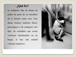 ¿Qué Es?es cualquier tipo de abuso de poder de parte de un miembro de la familia sobre otro. Este abuso incluye maltrato físico, psicológico o de cualquier otro tipo. Se considera que existe violencia intrafamiliar en un hogar, si hay una actitud violenta repetitiva.