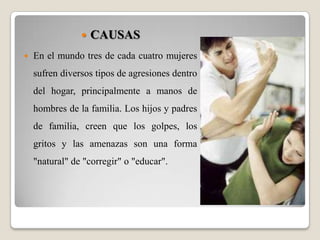 CAUSASEn el mundo tres de cada cuatro mujeres sufren diversos tipos de agresiones dentro del hogar, principalmente a manos de hombres de la familia. Los hijos y padres de familia, creen que los golpes, los gritos y las amenazas son una forma "natural" de "corregir" o "educar".