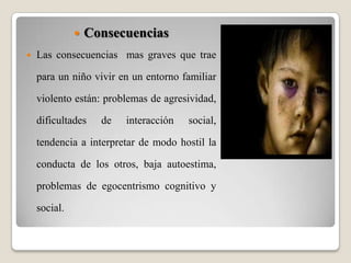 ConsecuenciasLas consecuencias  mas graves que trae para un niño vivir en un entorno familiar violento están: problemas de agresividad, dificultades de interacción social, tendencia a interpretar de modo hostil la conducta de los otros, baja autoestima, problemas de egocentrismo cognitivo y social.  