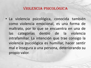 Violencia psicológica

• La violencia psicológica, conocida también
  como violencia emocional, es una forma de
  maltrato, por lo que se encuentra en una de
  las categorías dentro de la violencia
  intrafamiliar. La intención que trae consigo la
  violencia psicológica es humillar, hacer sentir
  mal e insegura a una persona, deteriorando su
  propio valor.
 
