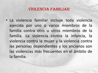 Violencia familiar

• La violencia familiar incluye toda violencia
  ejercida por uno o varios miembros de la
  familia contra otro u otros miembros de la
  familia. La violencia contra la infancia, la
  violencia contra la mujer y la violencia contra
  las personas dependientes y los ancianos son
  las violencias más frecuentes en el ámbito de
  la familia.
 