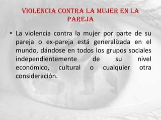 Violencia contra la mujer en la
                pareja

• La violencia contra la mujer por parte de su
  pareja o ex-pareja está generalizada en el
  mundo, dándose en todos los grupos sociales
  independientemente       de      su     nivel
  económico, cultural o cualquier otra
  consideración.
 