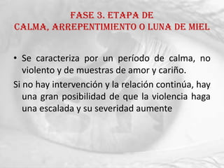FASE 3. ETAPA DE
CALMA, ARREPENTIMIENTO O LUNA DE MIEL


• Se caracteriza por un período de calma, no
   violento y de muestras de amor y cariño.
Si no hay intervención y la relación continúa, hay
   una gran posibilidad de que la violencia haga
   una escalada y su severidad aumente
 