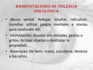 Manifestaciones de violencia
              psicológica

• Abuso verbal: Rebajar, insultar, ridiculizar,
  humillar, utilizar juegos mentales e ironías
  para confundir, etc.
• Intimidación: Asustar con miradas, gestos o
  gritos. Arrojar objetos o destrozar la
  propiedad.
• Amenazas: De herir, matar, suicidarse, llevarse
  a los niños.
 