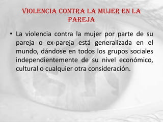 Violencia contra la mujer en la
               pareja

• La violencia contra la mujer por parte de su
  pareja o ex-pareja está generalizada en el
  mundo, dándose en todos los grupos sociales
  independientemente de su nivel económico,
  cultural o cualquier otra consideración.
 
