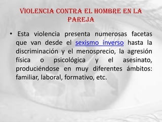 Violencia contra el hombre en la
                pareja

• Esta violencia presenta numerosas facetas
  que van desde el sexismo inverso hasta la
  discriminación y el menosprecio, la agresión
  física o psicológica y el asesinato,
  produciéndose en muy diferentes ámbitos:
  familiar, laboral, formativo, etc.
 