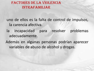 Factores de la violencia
        intrafamiliar


uno de ellos es la falta de control de impulsos,
  la carencia afectiva.
la incapacidad para resolver problemas
  adecuadamente.
Además en algunas personas podrían aparecer
  variables de abuso de alcohol y drogas.
 