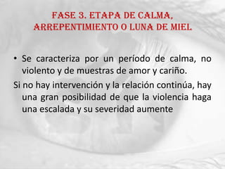 FASE 3. ETAPA DE CALMA,
    ARREPENTIMIENTO O LUNA DE MIEL


• Se caracteriza por un período de calma, no
   violento y de muestras de amor y cariño.
Si no hay intervención y la relación continúa, hay
   una gran posibilidad de que la violencia haga
   una escalada y su severidad aumente
 
