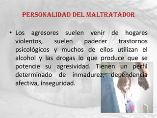 Personalidad del maltratador

• Los agresores suelen venir de hogares
  violentos,     suelen  padecer   trastornos
  psicológicos y muchos de ellos utilizan el
  alcohol y las drogas lo que produce que se
  potencie su agresividad. Tienen un perfil
  determinado de inmadurez, dependencia
  afectiva, inseguridad.
 