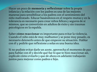 Hacer un poco de memoria y reflexionar sobre la propia
infancia y la relación con los padres es una de las mejores
maneras para sensibilizar a los padres con el sentimiento del
niño maltratado. Educar basándonos en el respeto mutuo y en la
tolerancia es necesario para crear niños felices y seguros de sí
mismos, que se convertirán en adultos de éxito y sin traumas
psicológicos en la espalda.

Saber cómo reaccionar es importante para evitar la violencia.
Cuando el niño está de muy malhumor y se pone muy pesado, es
necesario detenerlo antes de que empeore su situación. Hablar
con él y pedirle que reflexione a solas es una buena idea.

Si no pudiste evitar darle un azote, aprovecha el momento de paz
para hablar con él y decirle qué fue lo que te hizo reaccionar así,
explícale cómo evitarlo y que de ahora en adelante trabajarán
juntos para mejorar como padres e hijo.
 