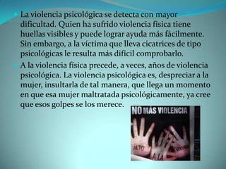  La violencia psicológica se detecta con mayor
  dificultad. Quien ha sufrido violencia física tiene
  huellas visibles y puede lograr ayuda más fácilmente.
  Sin embargo, a la víctima que lleva cicatrices de tipo
  psicológicas le resulta más difícil comprobarlo.
 A la violencia física precede, a veces, años de violencia
  psicológica. La violencia psicológica es, despreciar a la
  mujer, insultarla de tal manera, que llega un momento
  en que esa mujer maltratada psicológicamente, ya cree
  que esos golpes se los merece.
 