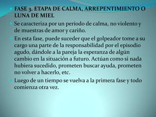  FASE 3. ETAPA DE CALMA, ARREPENTIMIENTO O
  LUNA DE MIEL
 Se caracteriza por un período de calma, no violento y
  de muestras de amor y cariño.
 En esta fase, puede suceder que el golpeador tome a su
  cargo una parte de la responsabilidad por el episodio
  agudo, dándole a la pareja la esperanza de algún
  cambio en la situación a futuro. Actúan como si nada
  hubiera sucedido, prometen buscar ayuda, prometen
  no volver a hacerlo, etc.
 Luego de un tiempo se vuelva a la primera fase y todo
  comienza otra vez.
 