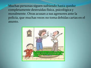  Muchas personas siguen sufriendo hasta quedar
 completamente destruidas física, psicológica y
 moralmente. Otras acusan a sus agresores ante la
 policía, que muchas veces no toma debidas cartas en el
 asunto.
 