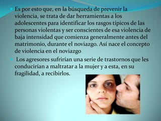  Es por esto que, en la búsqueda de prevenir la
  violencia, se trata de dar herramientas a los
  adolescentes para identificar los rasgos típicos de las
  personas violentas y ser conscientes de esa violencia de
  baja intensidad que comienza generalmente antes del
  matrimonio, durante el noviazgo. Así nace el concepto
  de violencia en el noviazgo.
 Los agresores sufrirían una serie de trastornos que les
  conducirían a maltratar a la mujer y a esta, en su
  fragilidad, a recibirlos.
 