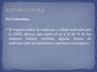 En Colombia:

 El reporte sobre la violencia y salud realizado por
 la OMS, afirma, que entre el 50 y el 80 % de las
 mujeres habían recibido alguna forma de
 maltrato, por sus familiares, esposos y conyugues.
 