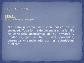 LEGAL
(Art. 3 de la ley 294 de 1996)


  “La Familia como institución básica de la
  sociedad. Toda forma de violencia en la familia
  se considera destructiva de su armonía y
  unidad y, por lo tanto, será prevenida,
  corregida y sancionada por las autoridades
  públicas”
 