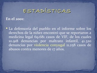 ESTADÍSTICAS
En el 2001:

 La defensoría del pueblo en el informe sobre los
 derechos de la niñez encontró que se reportaron a
 medicina legal 69.681 casos de VIF, de los cuales
 10.918 denuncias por maltrato infantil, 41.320
 denuncias por violencia conyugal 11.258 casos de
 abusos contra menores de 17 años.
 