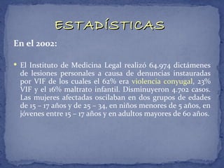 ESTADÍSTICAS
En el 2002:

 El Instituto de Medicina Legal realizó 64.974 dictámenes
 de lesiones personales a causa de denuncias instauradas
 por VIF de los cuales el 62% era violencia conyugal, 23%
 VIF y el 16% maltrato infantil. Disminuyeron 4.702 casos.
 Las mujeres afectadas oscilaban en dos grupos de edades
 de 15 – 17 años y de 25 – 34, en niños menores de 5 años, en
 jóvenes entre 15 – 17 años y en adultos mayores de 60 años.
 