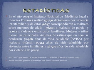 ESTADÍSTICAS
 En el año 2004 el Instituto Nacional de Medicina Legal y
    Ciencias Forenses realizó 59.770 dictámenes por violencia
    intrafamiliar, y de éstos 9.847 correspondieron a maltrato
    sobre menores de edad; 36.901 a maltrato de pareja y
    13.022 a violencia entre otros familiares. Mujeres y niñas
    fueron las principales víctimas. Se estima que en 2004 se
    perdieron 72.906 años de vida saludable (AVISA) por
    maltrato infantil; 15.344 años de vida saludable por
    violencia entre familiares y 48.507 años de vida saludable
    por violencia de pareja.

   INSTITUTO NACIONAL DE MEDICINA LEGAL Y CIENCIAS FORENSES, Forenses, 2004.
   AVISA: indicador que mide el número de años de vida saludable perdidos.
 