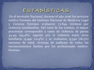 ESTADÍSTICAS
 En el territorio Nacional, durante el año 2006 los servicios
médico forenses del Instituto Nacional de Medicina Legal
y Ciencias Forenses evaluaron 72.849 víctimas por
violencia intrafamiliar. Del total de los eventos, el mayor
porcentaje correspondió a casos de violencia de pareja
43.319 (59,4%), seguido por la violencia entre otros
familiares 15.990 (21,9%) y se evaluaron 13.540 (18,5%)
menores de edad, víctimas de maltrato de todos los
reconocimientos hechos por los profesionales médico-
forenses.
 