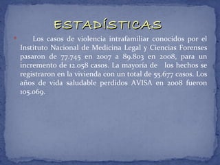 ESTADÍSTICAS
       Los casos de violencia intrafamiliar conocidos por el
    Instituto Nacional de Medicina Legal y Ciencias Forenses
    pasaron de 77.745 en 2007 a 89.803 en 2008, para un
    incremento de 12.058 casos. La mayoría de los hechos se
    registraron en la vivienda con un total de 55.677 casos. Los
    años de vida saludable perdidos AVISA en 2008 fueron
    105.069.
 
