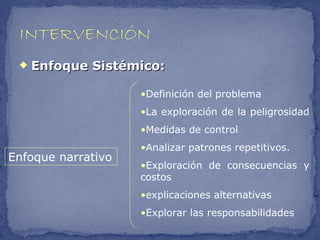    Enfoque Sistémico:

                    •Definición del problema
                    •La exploración de la peligrosidad
                    •Medidas de control
                    •Analizar patrones repetitivos.
Enfoque narrativo
                    •Exploración de consecuencias y
                    costos
                    •explicaciones alternativas
                    •Explorar las responsabilidades
 