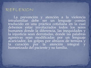 La prevención y atención a la violencia
intrafamiliar debe ser un lenguaje común
traducido en una práctica cotidiana en la cual
debemos estar involucrados todos los seres
humanos donde la diferencia, las inequidades y
la injusticia sean derrotadas, donde las palabras
agresivas sean modificadas por un lenguaje
acariciador, los golpes por abrazos de ternura y
la curación por la atención integral y
humanizada del paciente y su familia.
 