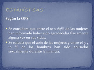 Según la OPS:

 Se considera que entre el 10 y 69% de las mujeres
  han informado haber sido agradecidas físicamente
  alguna vez en sus vidas.
 Se calcula que el 20% de las mujeres y entre el 5 y
  10 % de los hombres han sido abusados
  sexualmente durante la infancia.
 