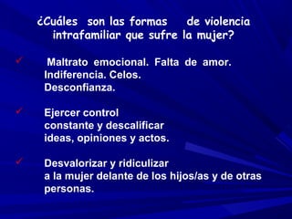 ¿Cuáles son las formas     de violencia
      intrafamiliar que sufre la mujer?

     Maltrato emocional. Falta de amor.
     Indiferencia. Celos.
     Desconfianza.

    Ejercer control
     constante y descalificar
     ideas, opiniones y actos.

    Desvalorizar y ridiculizar
     a la mujer delante de los hijos/as y de otras
     personas.
 