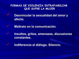 FORMAS DE VIOLENCIA INTRAFAMILIAR
            QUE SUFRE LA MUJER

     Desvincular la sexualidad del amor y
      afecto.

     Maltrato en la comunicación.

     Insultos, gritos, amenazas, discusiones
      constantes.

     Indiferencia al diálogo. Silencio.
 