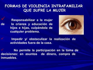 FORMAS DE VIOLENCIA INTRAFAMILIAR
             QUE SUFRE LA MUJER

       Responsabilizar a la mujer
de      la crianza y educación de
       hijos e hijas, culpándola de
       cualquier problema.

       Impedir y/ obstaculizar la realización de
       actividades fuera de la casa.

       No permite la participación en la toma de
decisiones: en asuntos de dinero, compra de
inmuebles.
 