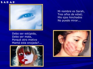 S A R A H


                               Mi nombre es Sarah,
                               Tres años de edad;
                               Mis ojos hinchados
                               No puedo mirar...




       Debo ser estúpida,
       Debo ser mala,
       Porqué otro motivo
       Mamá esta enojada?...
 