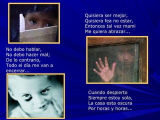 Quisiera ser mejor,
                       Quisiera fea no estar,
                       Entonces tal vez mami
                       Me quiera abrazar...



No debo hablar,
No debo hacer mal;
De lo contrario,
Todo el día me van a
encerrar...



                        Cuando despierto
                        Siempre estoy sola,
                        La casa esta oscura
                        Por horas y horas...
 