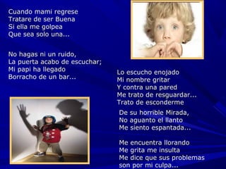 Cuando mami regrese
Tratare de ser Buena
Si ella me golpea
Que sea solo una...


No hagas ni un ruido,
La puerta acabo de escuchar;
Mi papi ha llegado             Lo escucho enojado
Borracho de un bar...          Mi nombre gritar
                               Y contra una pared
                               Me trato de resguardar...
                               Trato de esconderme
                               De su horrible Mirada,
                               No aguanto el llanto
                               Me siento espantada...

                               Me encuentra llorando
                               Me grita me insulta
                               Me dice que sus problemas
                               son por mi culpa...
 