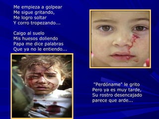 Me empieza a golpear
Me sigue gritando,
Me logro soltar
Y corro tropezando...

Caigo al suelo
Mis huesos doliendo
Papa me dice palabras
Que ya no le entiendo...




                            "Perdóname" le grito
                           Pero ya es muy tarde,
                           Su rostro desencajado
                           parece que arde...
 