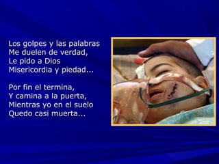 Los golpes y las palabras
Me duelen de verdad,
Le pido a Dios
Misericordia y piedad...

Por fin el  termina,
Y camina  a la puerta,
           
Mientras  yo en el suelo
           
Quedo casi muerta...
           
 