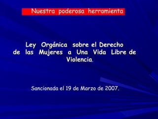 Nuestra poderosa herramienta




   Ley Orgánica sobre el Derecho
de las Mujeres a Una Vida Libre de
               Violencia.



    Sancionada el 19 de Marzo de 2007.
 