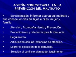 ACCIÓN COMUNITARIA EN LA
        PREVENCIÓN DEL MALTRATO

•    Sensibilización: informar acerca del maltrato y
sus consecuencias en hijos e hijas, mujer y
familia.
•    Atención, Acompañamiento y Prevención.
•    Procedimiento y referencia para la denuncia.
•    Seguimiento.
•    Articulación con las instancias de atención.
•    Lograr la ejecución de la denuncia.
•    Solución al conflicto planteado, legalmente.
 