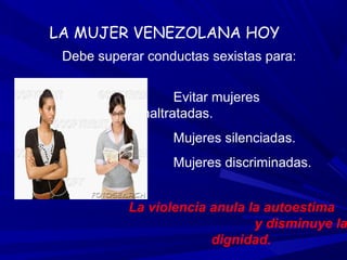 LA MUJER VENEZOLANA HOY
 Debe superar conductas sexistas para:


                   Evitar mujeres
             maltratadas.
                  Mujeres silenciadas.
                  Mujeres discriminadas.


           La violencia anula la autoestima
                               y disminuye la
                        dignidad.
 